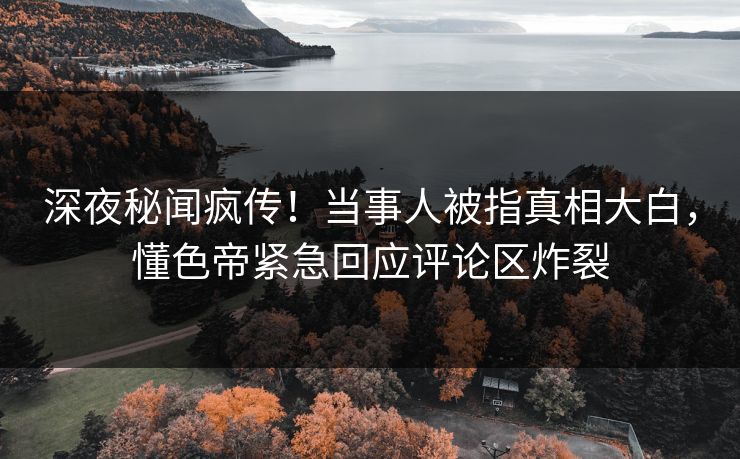 深夜秘闻疯传！当事人被指真相大白，懂色帝紧急回应评论区炸裂
