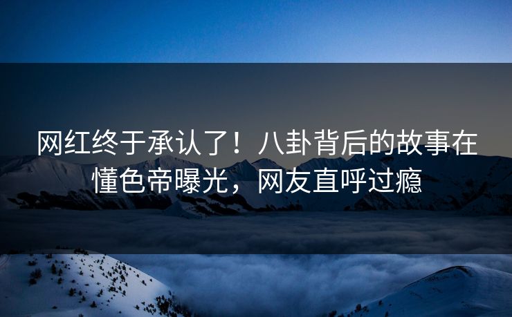 网红终于承认了！八卦背后的故事在懂色帝曝光，网友直呼过瘾