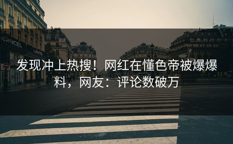 发现冲上热搜！网红在懂色帝被爆爆料，网友：评论数破万