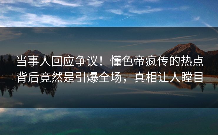 当事人回应争议！懂色帝疯传的热点背后竟然是引爆全场，真相让人瞠目