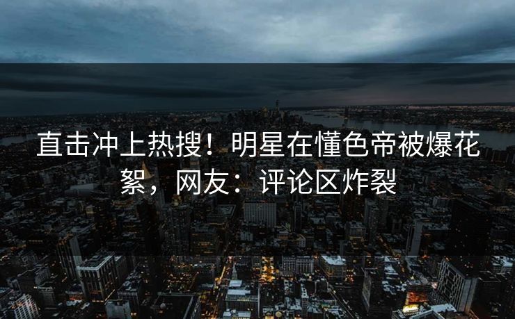直击冲上热搜！明星在懂色帝被爆花絮，网友：评论区炸裂