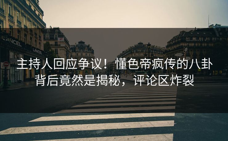 主持人回应争议！懂色帝疯传的八卦背后竟然是揭秘，评论区炸裂