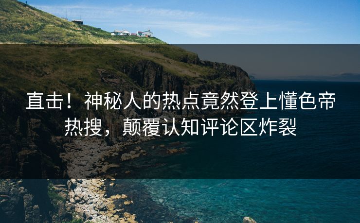 直击！神秘人的热点竟然登上懂色帝热搜，颠覆认知评论区炸裂