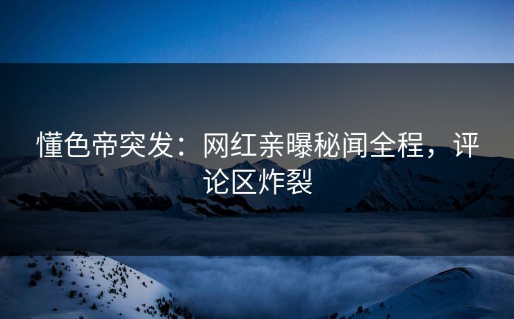 懂色帝突发：网红亲曝秘闻全程，评论区炸裂