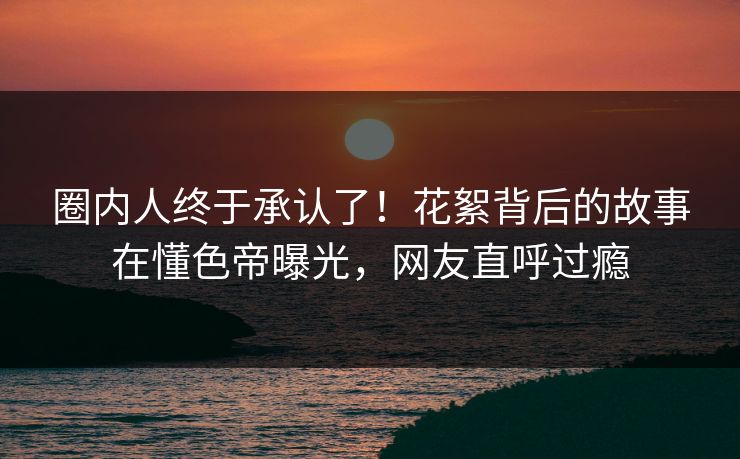 圈内人终于承认了！花絮背后的故事在懂色帝曝光，网友直呼过瘾