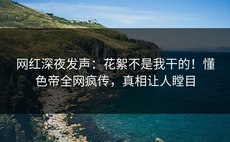 网红深夜发声：花絮不是我干的！懂色帝全网疯传，真相让人瞠目
