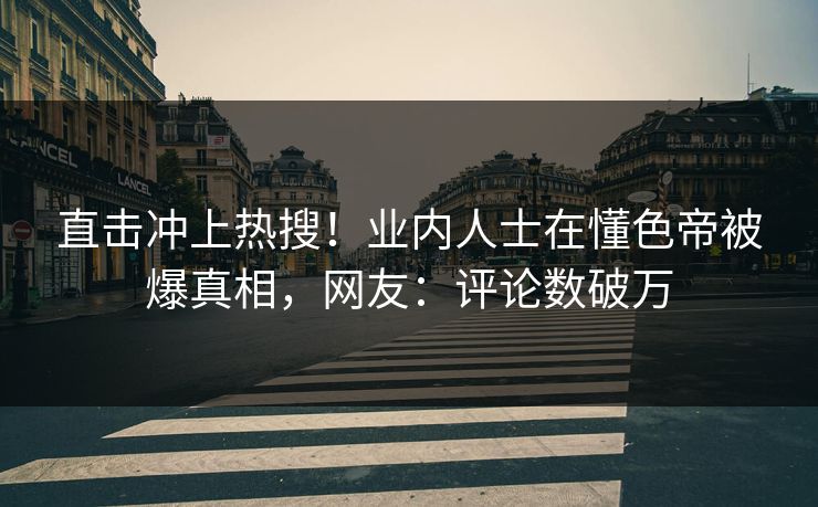直击冲上热搜！业内人士在懂色帝被爆真相，网友：评论数破万