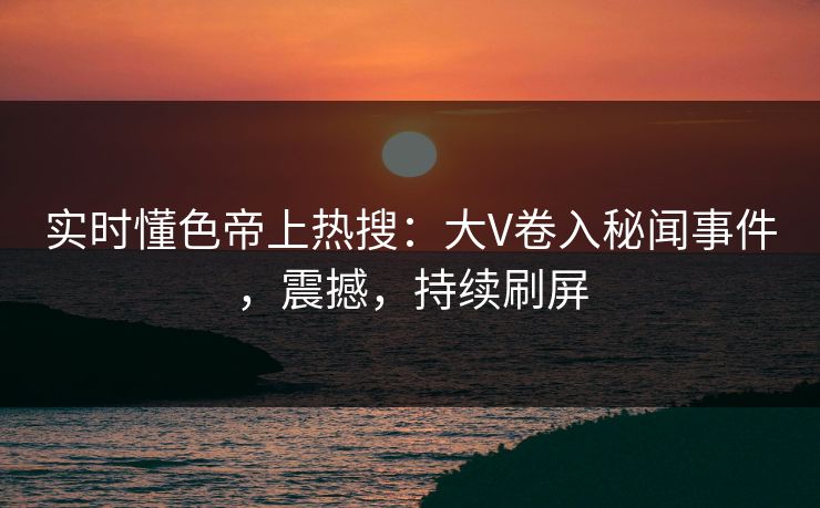 实时懂色帝上热搜：大V卷入秘闻事件，震撼，持续刷屏