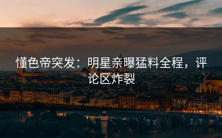懂色帝突发：明星亲曝猛料全程，评论区炸裂