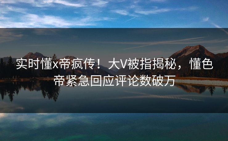 实时懂x帝疯传！大V被指揭秘，懂色帝紧急回应评论数破万