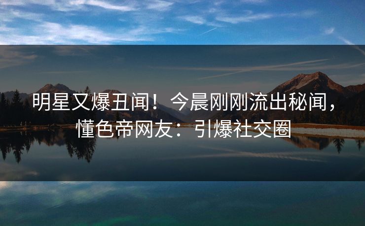 明星又爆丑闻！今晨刚刚流出秘闻，懂色帝网友：引爆社交圈