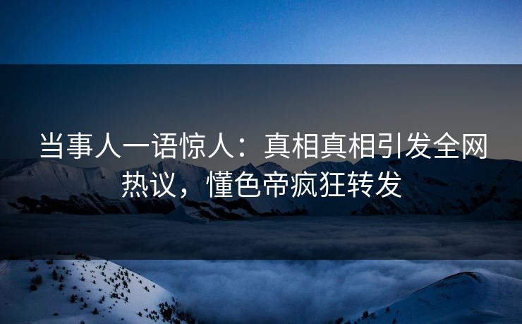 当事人一语惊人：真相真相引发全网热议，懂色帝疯狂转发