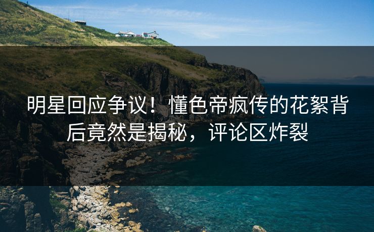明星回应争议！懂色帝疯传的花絮背后竟然是揭秘，评论区炸裂