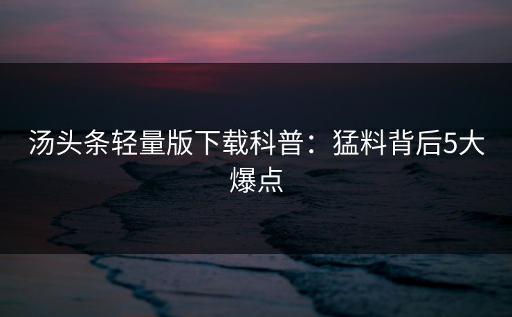 汤头条轻量版下载科普：猛料背后5大爆点