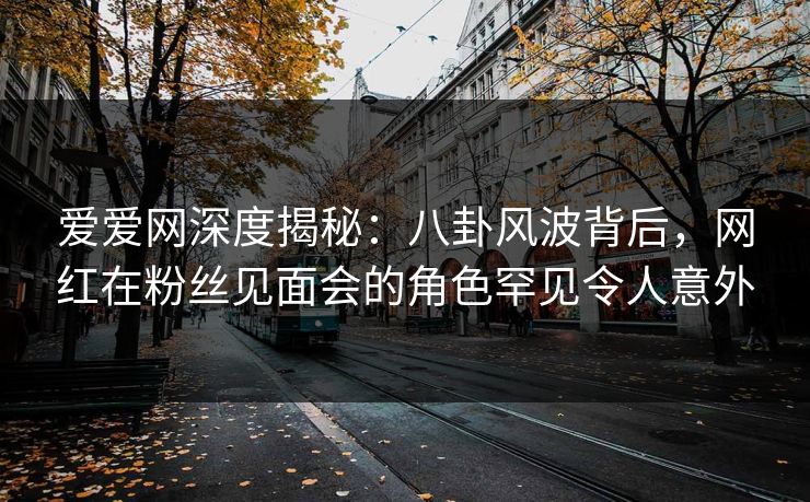 爱爱网深度揭秘：八卦风波背后，网红在粉丝见面会的角色罕见令人意外