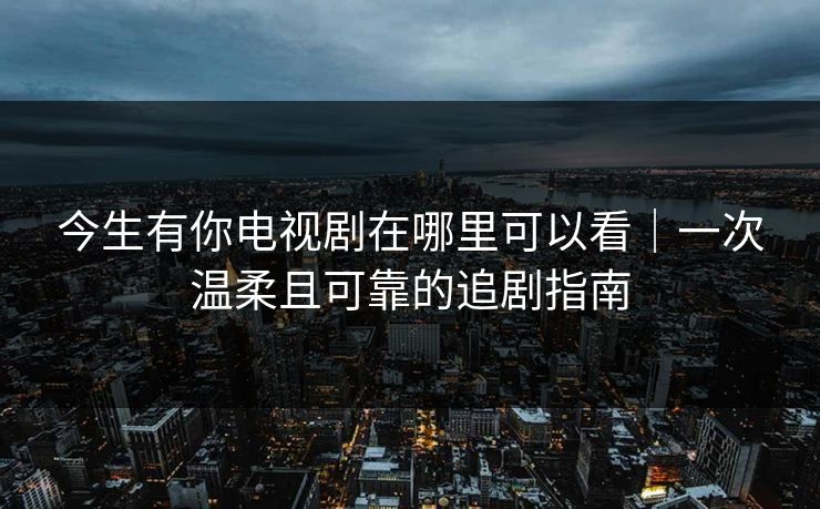 今生有你电视剧在哪里可以看｜一次温柔且可靠的追剧指南