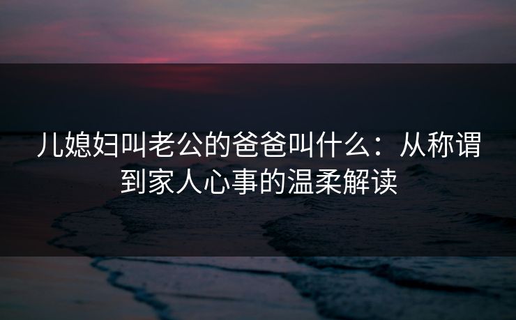 儿媳妇叫老公的爸爸叫什么：从称谓到家人心事的温柔解读