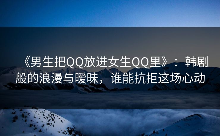 《男生把QQ放进女生QQ里》：韩剧般的浪漫与暧昧，谁能抗拒这场心动