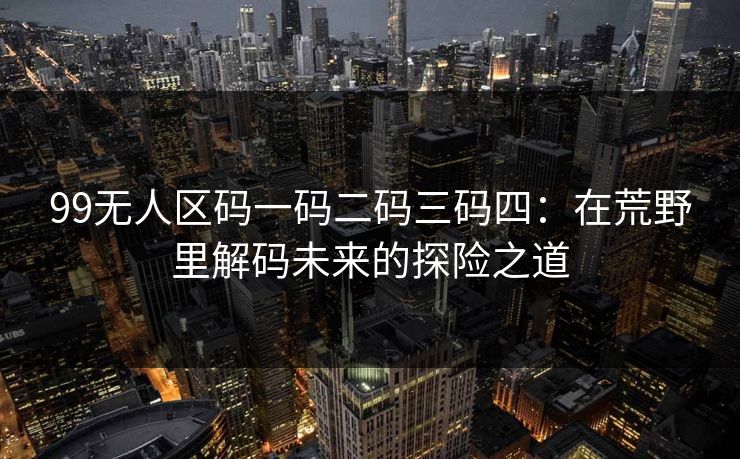 99无人区码一码二码三码四：在荒野里解码未来的探险之道