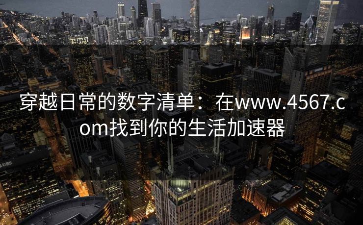 穿越日常的数字清单：在www.4567.com找到你的生活加速器