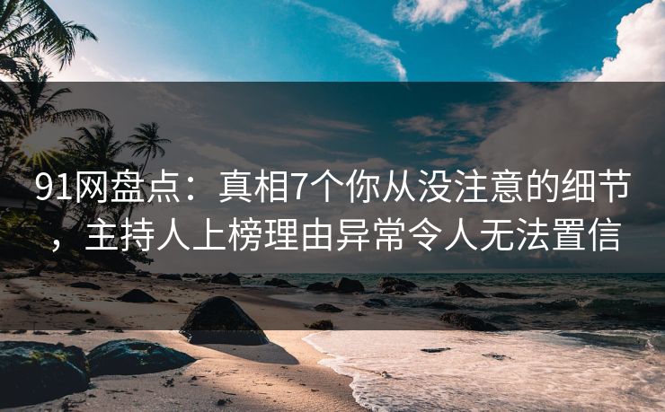 91网盘点：真相7个你从没注意的细节，主持人上榜理由异常令人无法置信