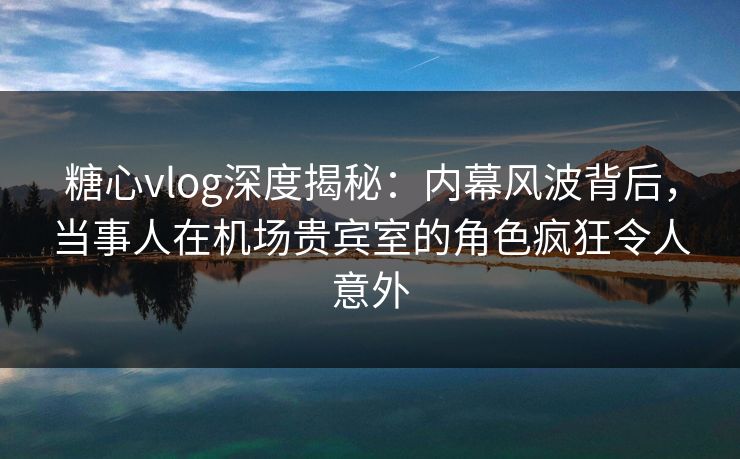 糖心vlog深度揭秘：内幕风波背后，当事人在机场贵宾室的角色疯狂令人意外