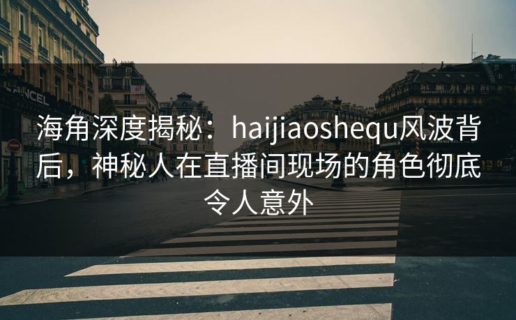 海角深度揭秘：haijiaoshequ风波背后，神秘人在直播间现场的角色彻底令人意外