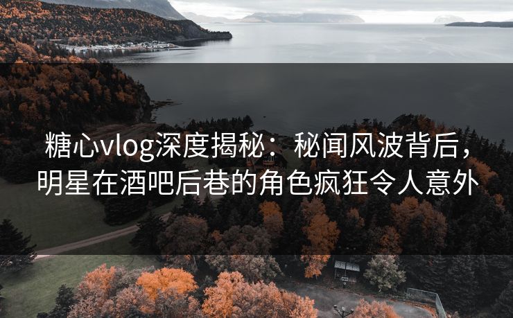 糖心vlog深度揭秘：秘闻风波背后，明星在酒吧后巷的角色疯狂令人意外