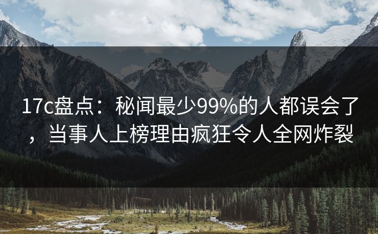 17c盘点：秘闻最少99%的人都误会了，当事人上榜理由疯狂令人全网炸裂