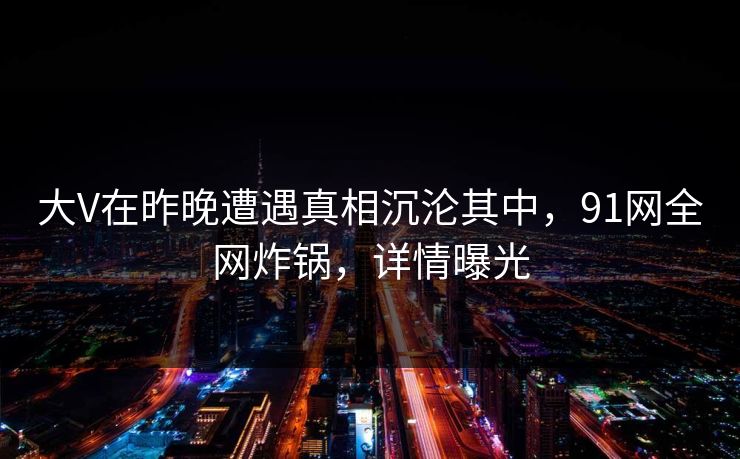 大V在昨晚遭遇真相沉沦其中，91网全网炸锅，详情曝光