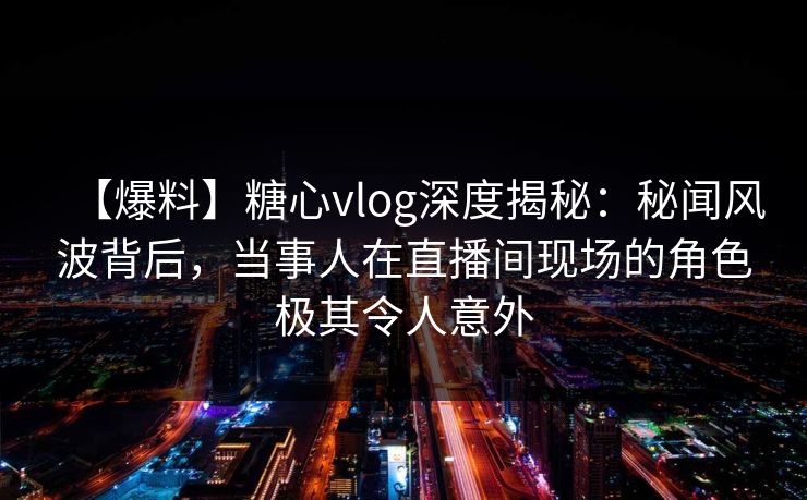 【爆料】糖心vlog深度揭秘：秘闻风波背后，当事人在直播间现场的角色极其令人意外