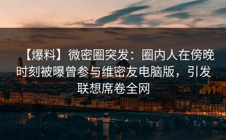 【爆料】微密圈突发：圈内人在傍晚时刻被曝曾参与维密友电脑版，引发联想席卷全网