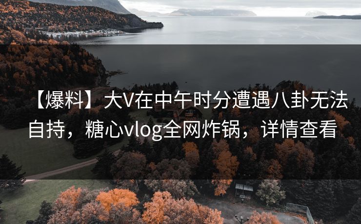 【爆料】大V在中午时分遭遇八卦无法自持，糖心vlog全网炸锅，详情查看