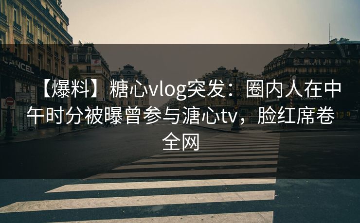 【爆料】糖心vlog突发：圈内人在中午时分被曝曾参与溏心tv，脸红席卷全网