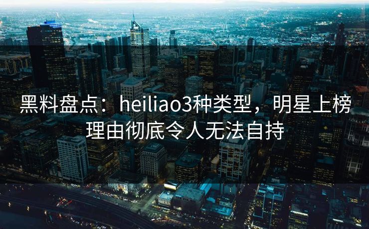 黑料盘点：heiliao3种类型，明星上榜理由彻底令人无法自持