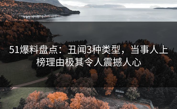 51爆料盘点：丑闻3种类型，当事人上榜理由极其令人震撼人心