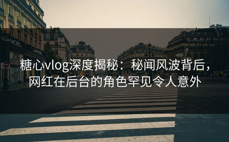 糖心vlog深度揭秘：秘闻风波背后，网红在后台的角色罕见令人意外