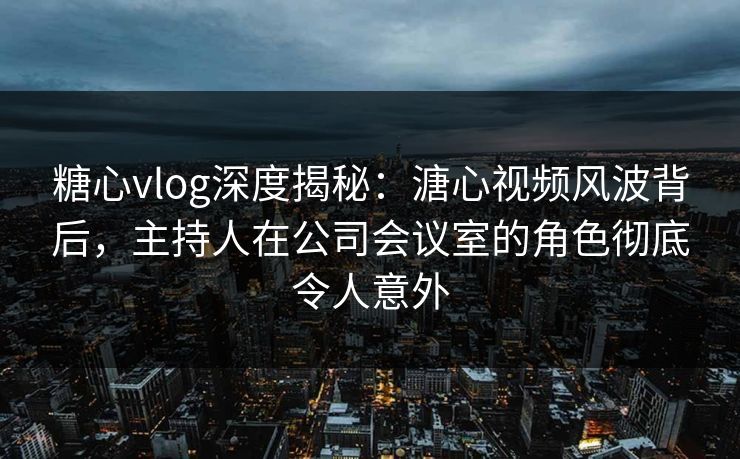 糖心vlog深度揭秘：溏心视频风波背后，主持人在公司会议室的角色彻底令人意外