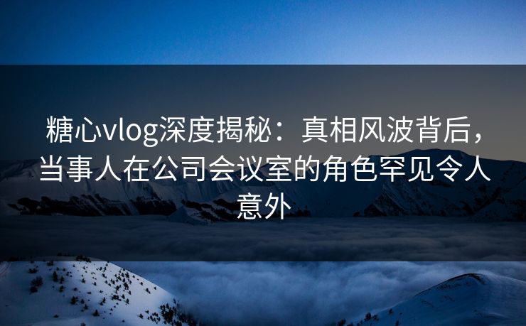 糖心vlog深度揭秘：真相风波背后，当事人在公司会议室的角色罕见令人意外