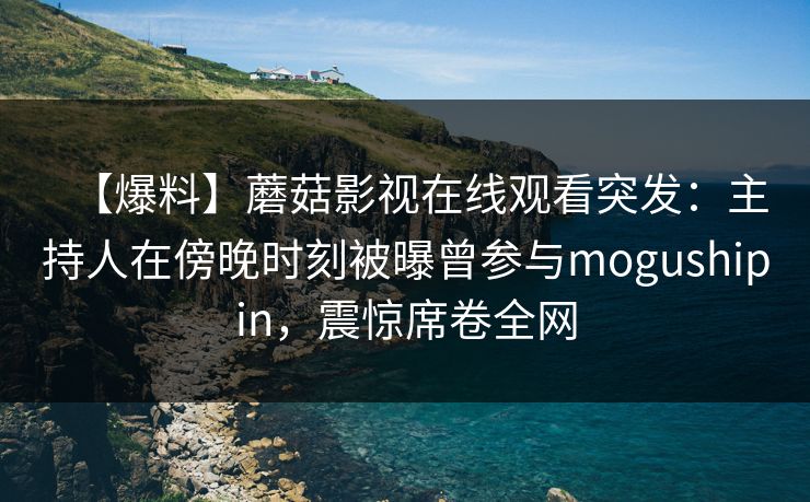 【爆料】蘑菇影视在线观看突发：主持人在傍晚时刻被曝曾参与mogushipin，震惊席卷全网