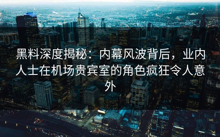 黑料深度揭秘：内幕风波背后，业内人士在机场贵宾室的角色疯狂令人意外