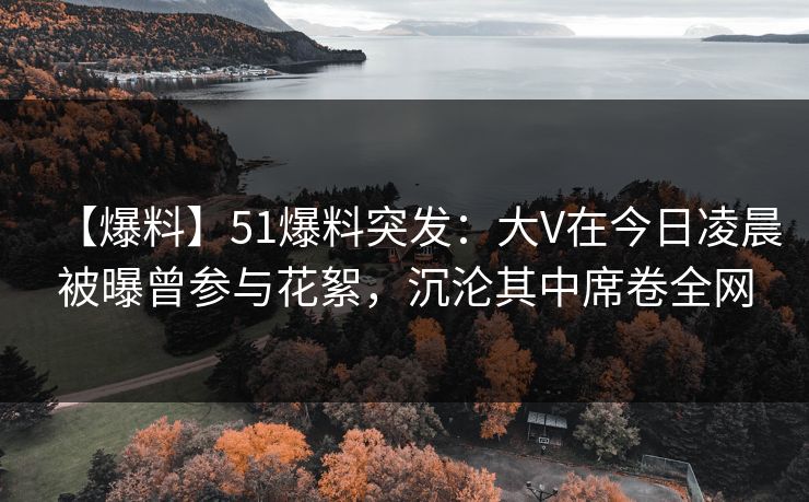 【爆料】51爆料突发：大V在今日凌晨被曝曾参与花絮，沉沦其中席卷全网