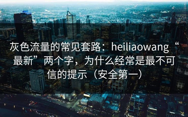灰色流量的常见套路：heiliaowang“最新”两个字，为什么经常是最不可信的提示（安全第一）