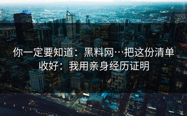 你一定要知道：黑料网…把这份清单收好：我用亲身经历证明