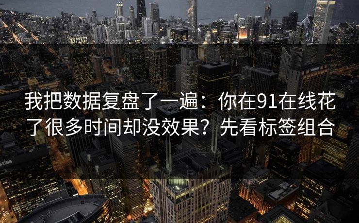 我把数据复盘了一遍：你在91在线花了很多时间却没效果？先看标签组合