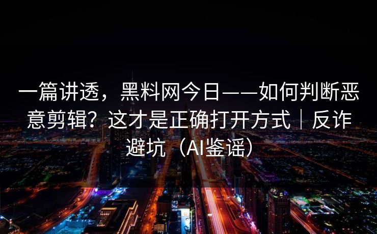 一篇讲透，黑料网今日——如何判断恶意剪辑？这才是正确打开方式｜反诈避坑（AI鉴谣）