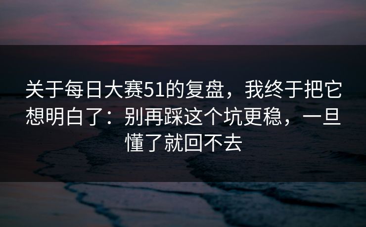 关于每日大赛51的复盘，我终于把它想明白了：别再踩这个坑更稳，一旦懂了就回不去