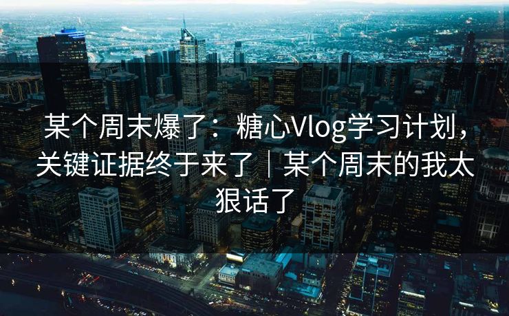 某个周末爆了：糖心Vlog学习计划，关键证据终于来了｜某个周末的我太狠话了