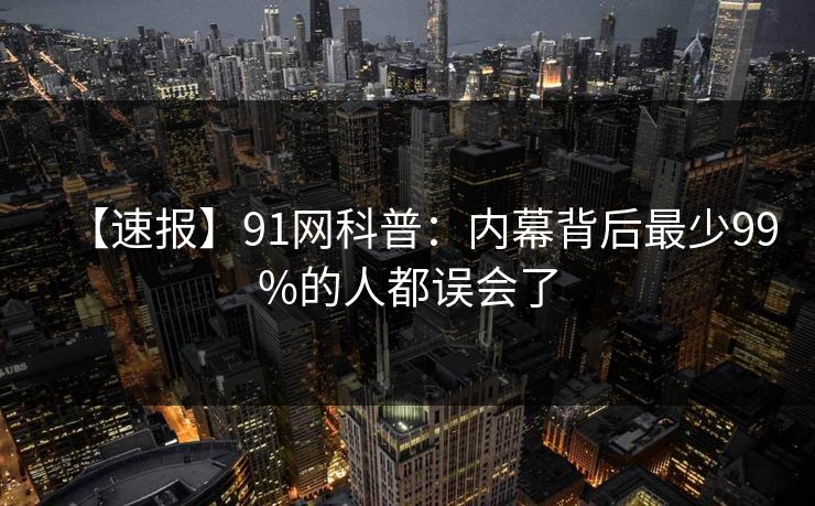 【速报】91网科普:内幕背后最少99%的人都误会了 【速报】91网科普:内幕背后最少99%的人都误会了